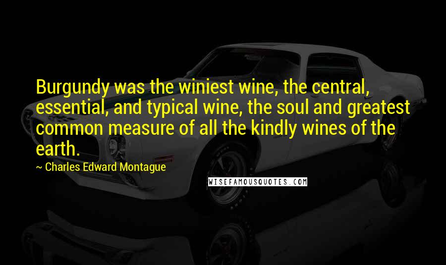 Charles Edward Montague Quotes: Burgundy was the winiest wine, the central, essential, and typical wine, the soul and greatest common measure of all the kindly wines of the earth.