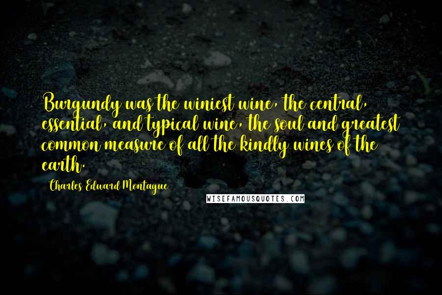 Charles Edward Montague Quotes: Burgundy was the winiest wine, the central, essential, and typical wine, the soul and greatest common measure of all the kindly wines of the earth.