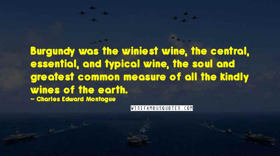 Charles Edward Montague Quotes: Burgundy was the winiest wine, the central, essential, and typical wine, the soul and greatest common measure of all the kindly wines of the earth.