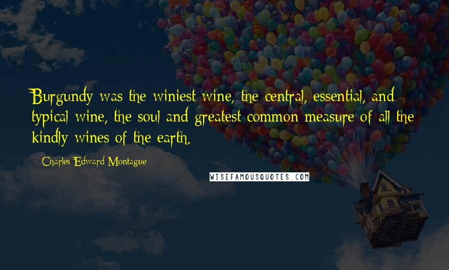 Charles Edward Montague Quotes: Burgundy was the winiest wine, the central, essential, and typical wine, the soul and greatest common measure of all the kindly wines of the earth.