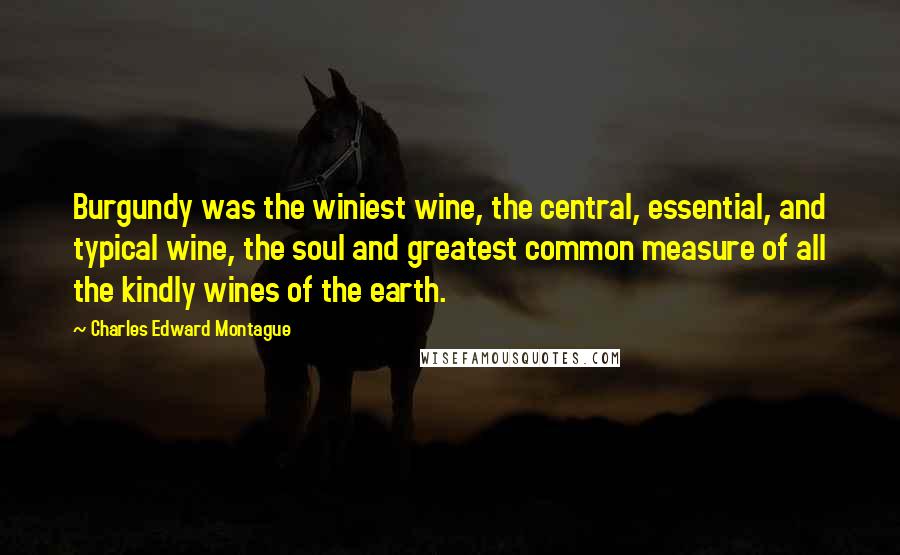 Charles Edward Montague Quotes: Burgundy was the winiest wine, the central, essential, and typical wine, the soul and greatest common measure of all the kindly wines of the earth.