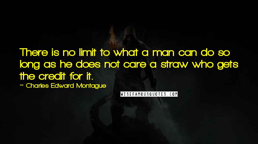 Charles Edward Montague Quotes: There is no limit to what a man can do so long as he does not care a straw who gets the credit for it.