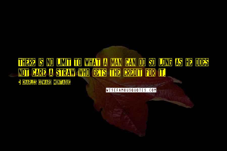 Charles Edward Montague Quotes: There is no limit to what a man can do so long as he does not care a straw who gets the credit for it.