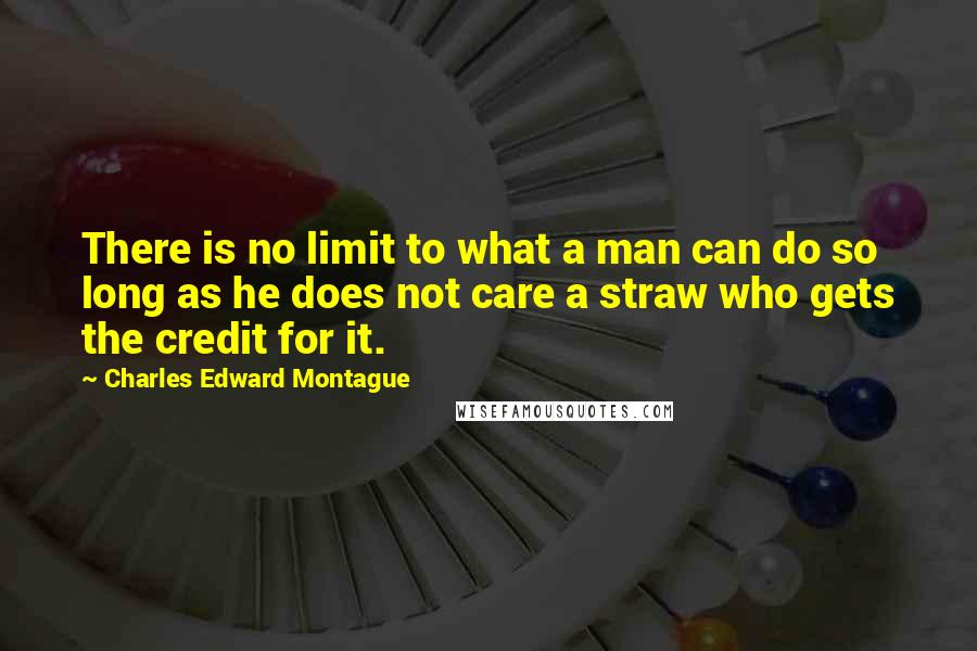 Charles Edward Montague Quotes: There is no limit to what a man can do so long as he does not care a straw who gets the credit for it.