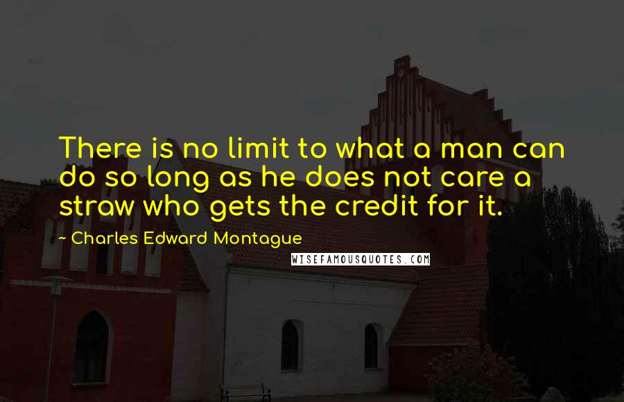 Charles Edward Montague Quotes: There is no limit to what a man can do so long as he does not care a straw who gets the credit for it.