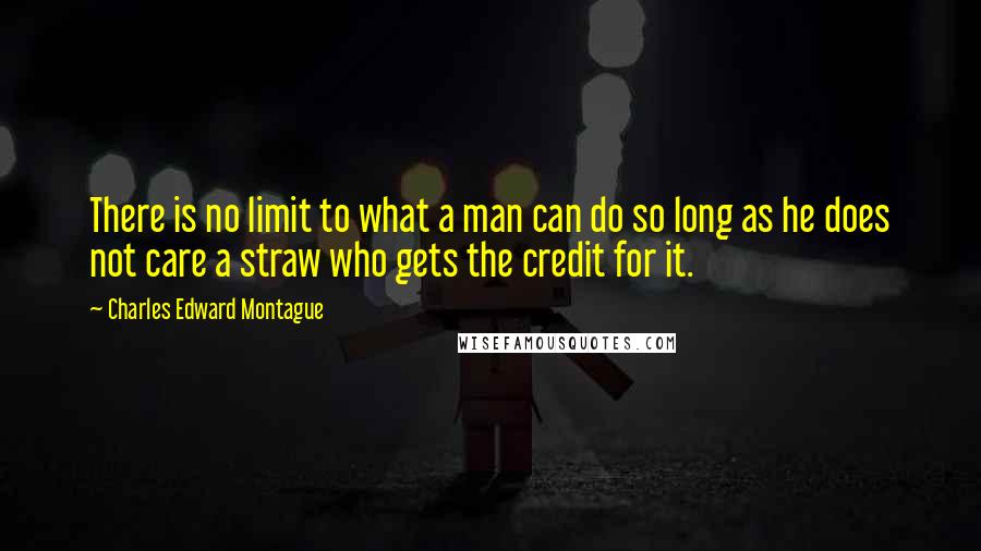 Charles Edward Montague Quotes: There is no limit to what a man can do so long as he does not care a straw who gets the credit for it.