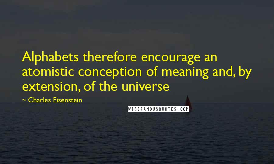 Charles Eisenstein Quotes: Alphabets therefore encourage an atomistic conception of meaning and, by extension, of the universe