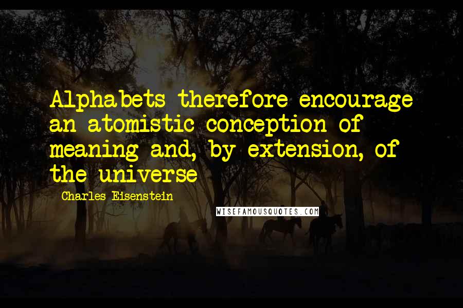 Charles Eisenstein Quotes: Alphabets therefore encourage an atomistic conception of meaning and, by extension, of the universe