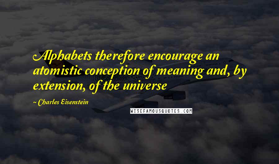 Charles Eisenstein Quotes: Alphabets therefore encourage an atomistic conception of meaning and, by extension, of the universe