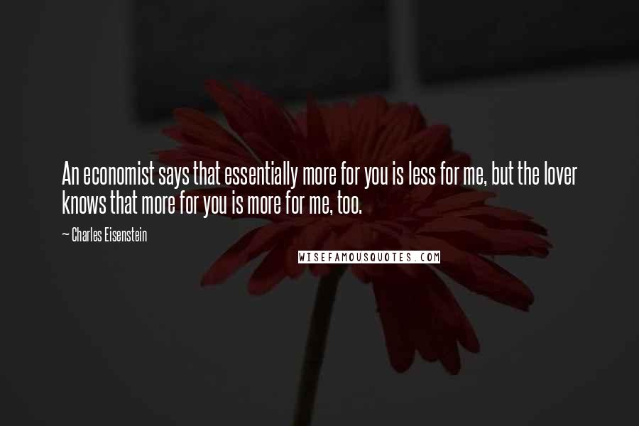 Charles Eisenstein Quotes: An economist says that essentially more for you is less for me, but the lover knows that more for you is more for me, too.
