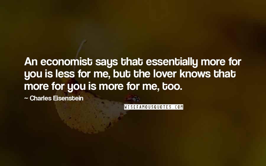 Charles Eisenstein Quotes: An economist says that essentially more for you is less for me, but the lover knows that more for you is more for me, too.