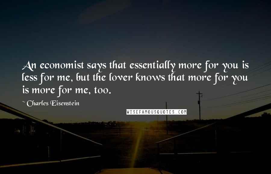 Charles Eisenstein Quotes: An economist says that essentially more for you is less for me, but the lover knows that more for you is more for me, too.