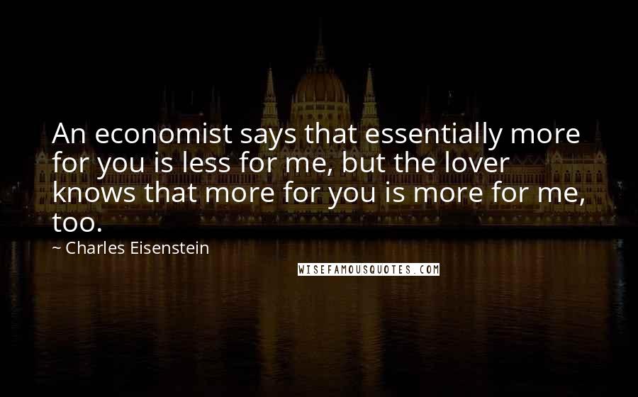 Charles Eisenstein Quotes: An economist says that essentially more for you is less for me, but the lover knows that more for you is more for me, too.