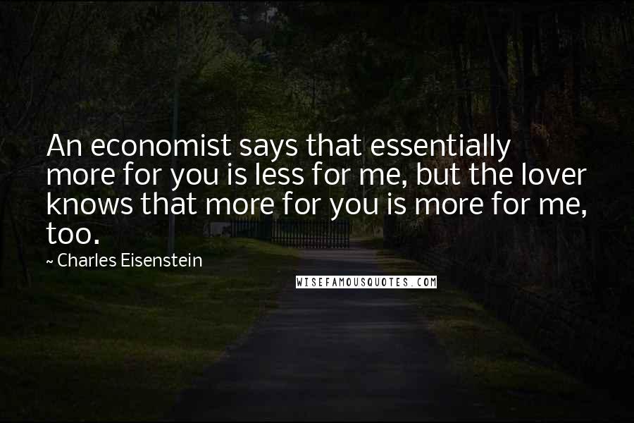 Charles Eisenstein Quotes: An economist says that essentially more for you is less for me, but the lover knows that more for you is more for me, too.