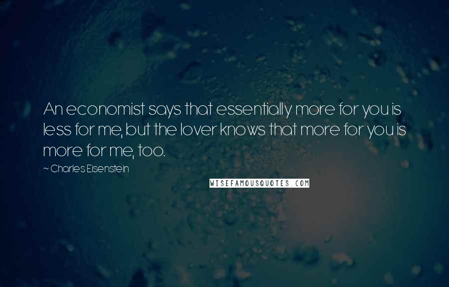 Charles Eisenstein Quotes: An economist says that essentially more for you is less for me, but the lover knows that more for you is more for me, too.