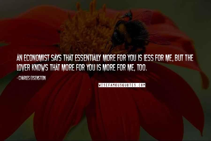 Charles Eisenstein Quotes: An economist says that essentially more for you is less for me, but the lover knows that more for you is more for me, too.