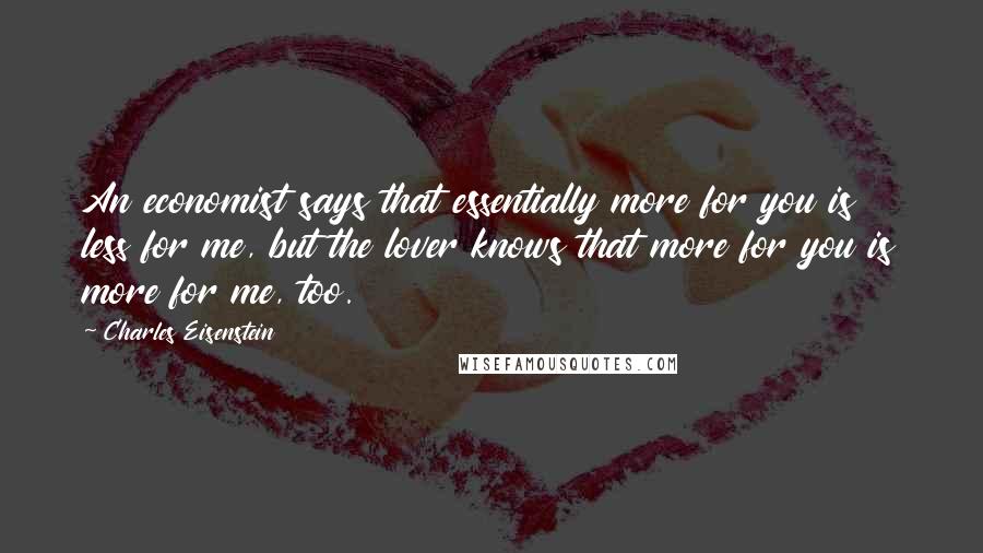Charles Eisenstein Quotes: An economist says that essentially more for you is less for me, but the lover knows that more for you is more for me, too.