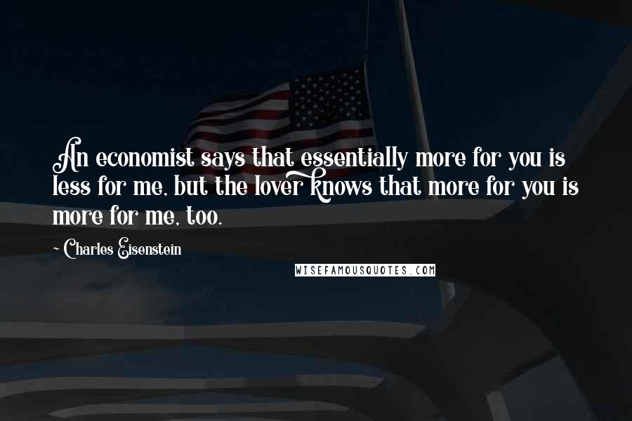 Charles Eisenstein Quotes: An economist says that essentially more for you is less for me, but the lover knows that more for you is more for me, too.