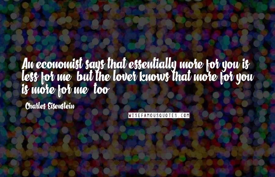 Charles Eisenstein Quotes: An economist says that essentially more for you is less for me, but the lover knows that more for you is more for me, too.