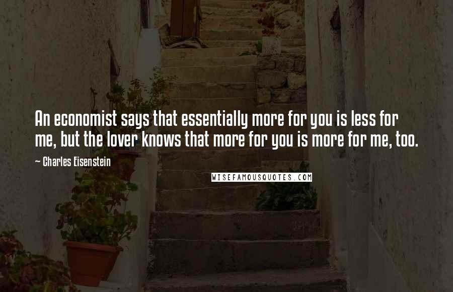 Charles Eisenstein Quotes: An economist says that essentially more for you is less for me, but the lover knows that more for you is more for me, too.