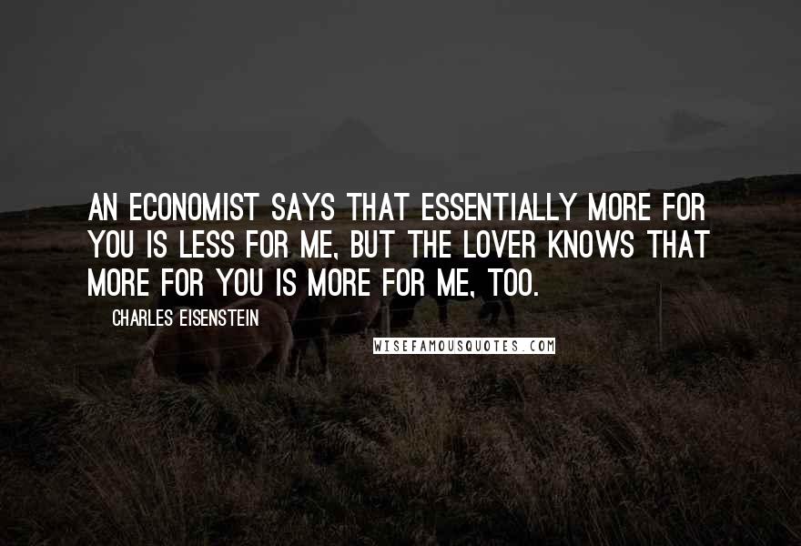 Charles Eisenstein Quotes: An economist says that essentially more for you is less for me, but the lover knows that more for you is more for me, too.