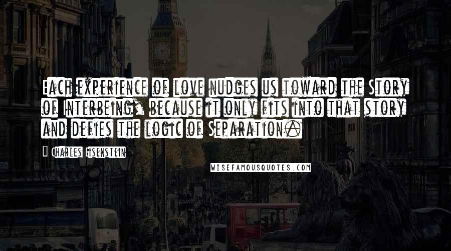 Charles Eisenstein Quotes: Each experience of love nudges us toward the Story of Interbeing, because it only fits into that story and defies the logic of Separation.