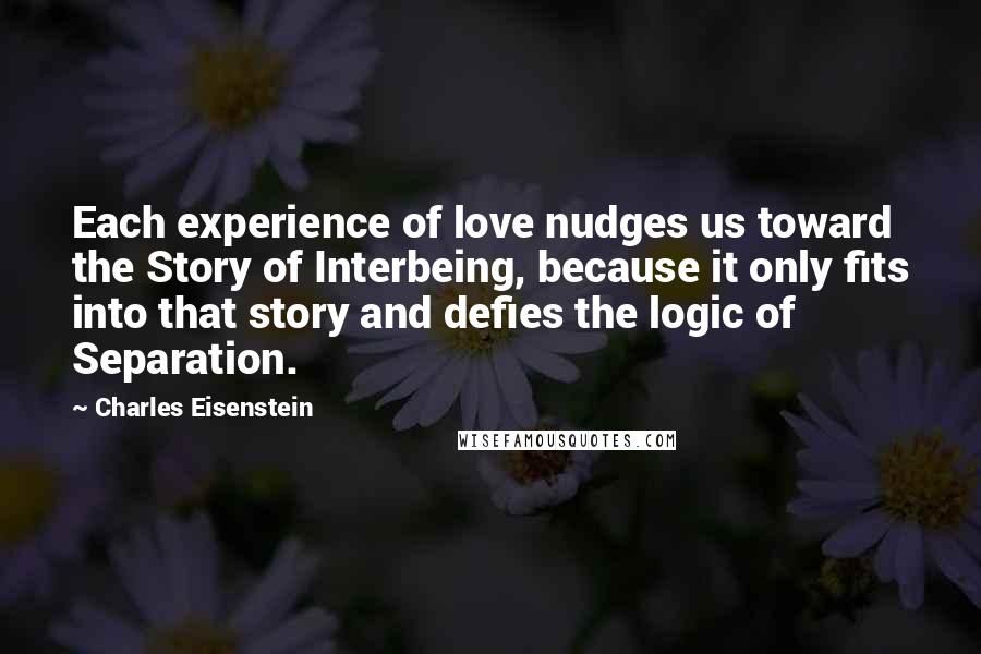 Charles Eisenstein Quotes: Each experience of love nudges us toward the Story of Interbeing, because it only fits into that story and defies the logic of Separation.