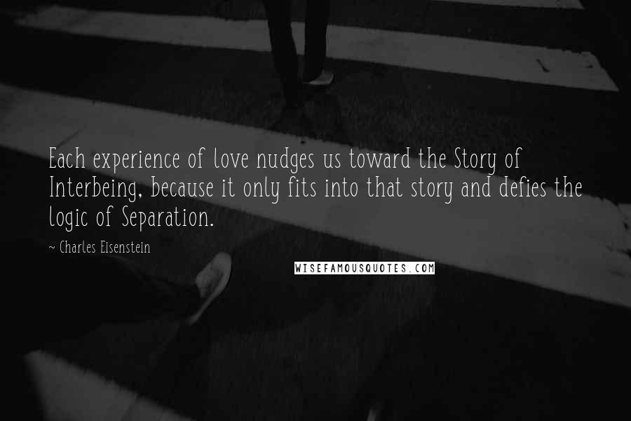 Charles Eisenstein Quotes: Each experience of love nudges us toward the Story of Interbeing, because it only fits into that story and defies the logic of Separation.