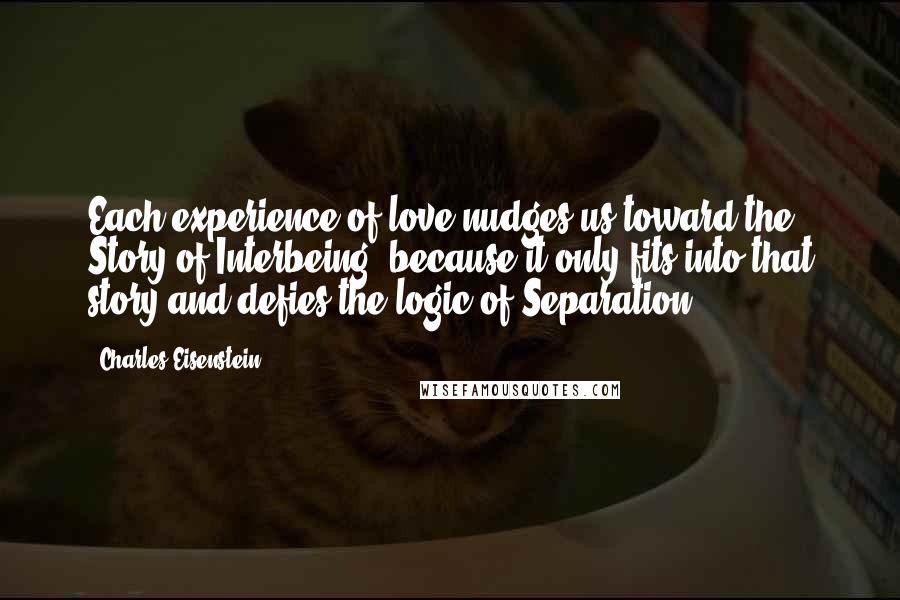 Charles Eisenstein Quotes: Each experience of love nudges us toward the Story of Interbeing, because it only fits into that story and defies the logic of Separation.