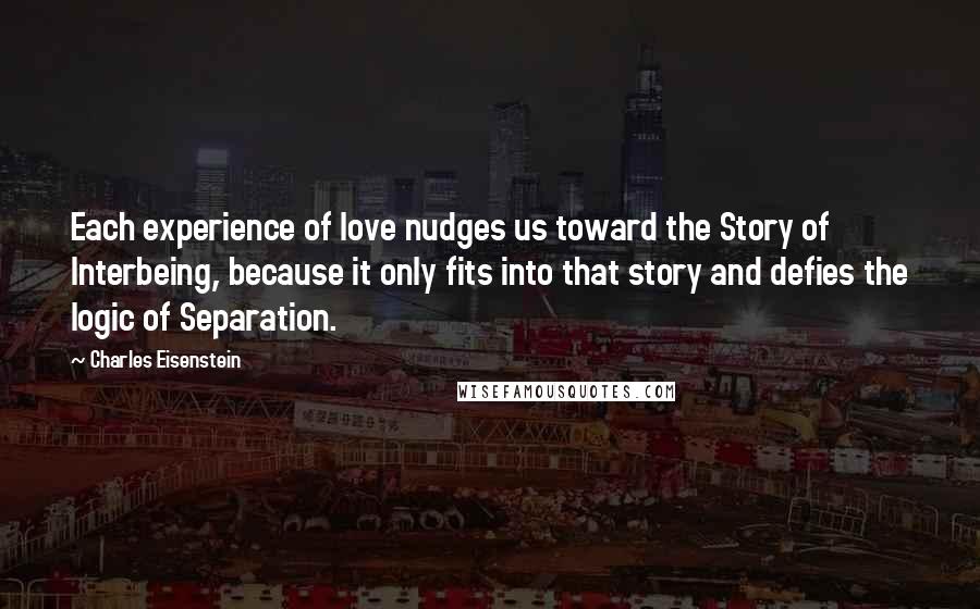 Charles Eisenstein Quotes: Each experience of love nudges us toward the Story of Interbeing, because it only fits into that story and defies the logic of Separation.