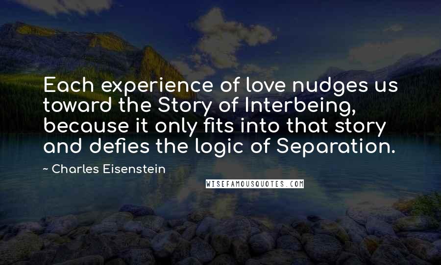 Charles Eisenstein Quotes: Each experience of love nudges us toward the Story of Interbeing, because it only fits into that story and defies the logic of Separation.