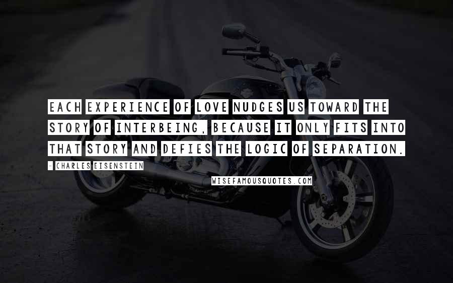 Charles Eisenstein Quotes: Each experience of love nudges us toward the Story of Interbeing, because it only fits into that story and defies the logic of Separation.