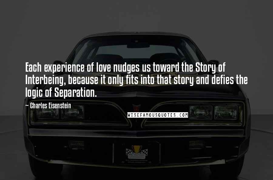 Charles Eisenstein Quotes: Each experience of love nudges us toward the Story of Interbeing, because it only fits into that story and defies the logic of Separation.