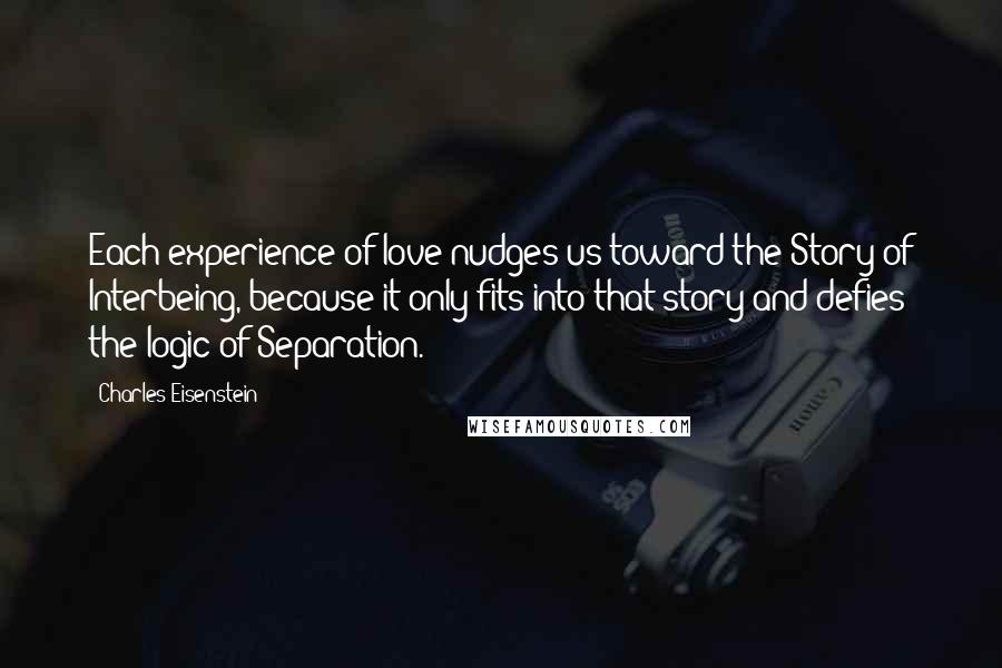 Charles Eisenstein Quotes: Each experience of love nudges us toward the Story of Interbeing, because it only fits into that story and defies the logic of Separation.