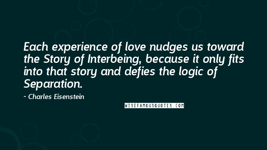 Charles Eisenstein Quotes: Each experience of love nudges us toward the Story of Interbeing, because it only fits into that story and defies the logic of Separation.