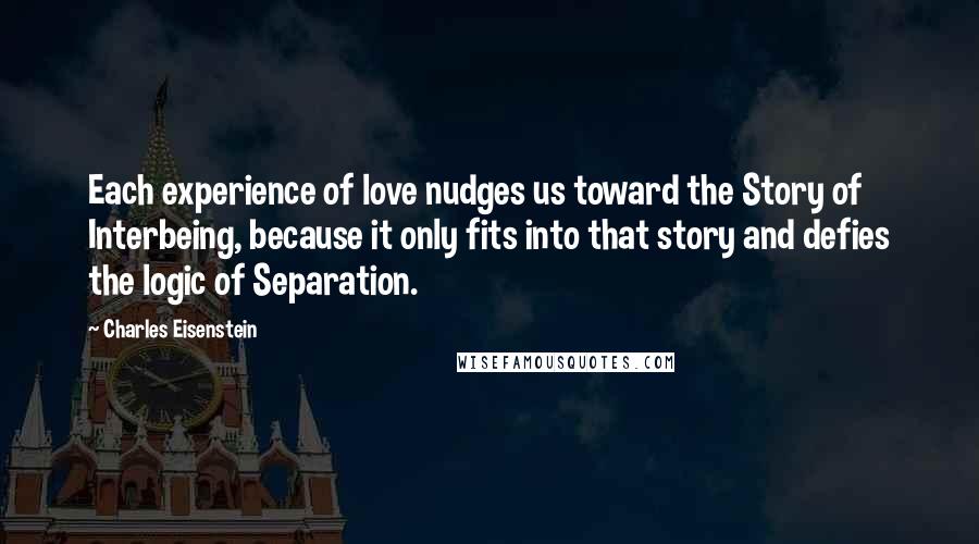 Charles Eisenstein Quotes: Each experience of love nudges us toward the Story of Interbeing, because it only fits into that story and defies the logic of Separation.