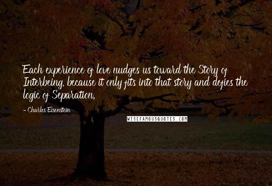 Charles Eisenstein Quotes: Each experience of love nudges us toward the Story of Interbeing, because it only fits into that story and defies the logic of Separation.