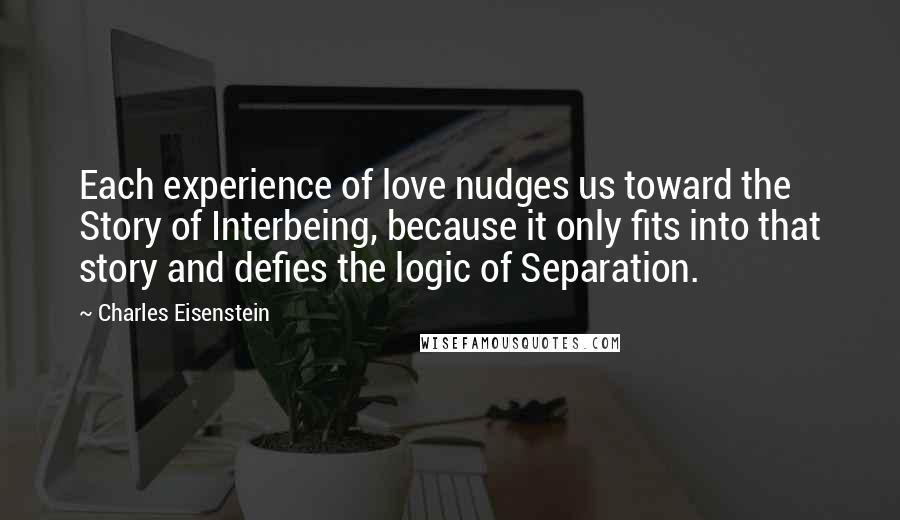 Charles Eisenstein Quotes: Each experience of love nudges us toward the Story of Interbeing, because it only fits into that story and defies the logic of Separation.