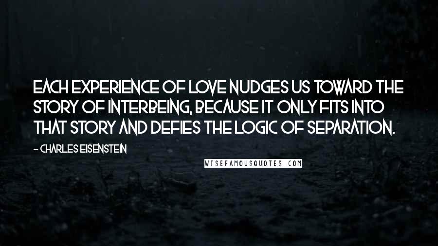 Charles Eisenstein Quotes: Each experience of love nudges us toward the Story of Interbeing, because it only fits into that story and defies the logic of Separation.