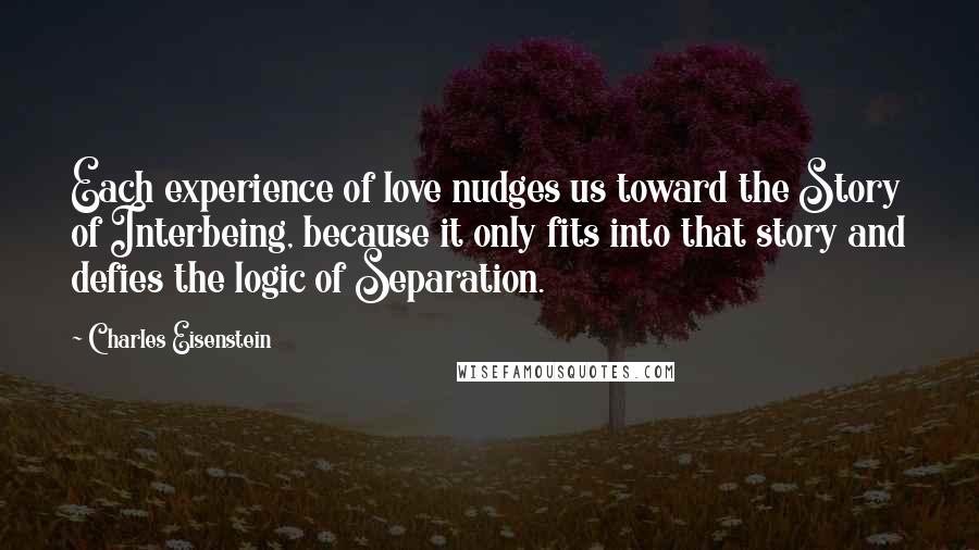 Charles Eisenstein Quotes: Each experience of love nudges us toward the Story of Interbeing, because it only fits into that story and defies the logic of Separation.