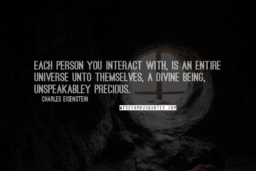 Charles Eisenstein Quotes: Each person you interact with, is an entire universe unto themselves, a Divine Being, unspeakabley precious.