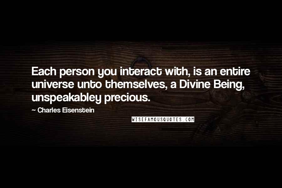 Charles Eisenstein Quotes: Each person you interact with, is an entire universe unto themselves, a Divine Being, unspeakabley precious.