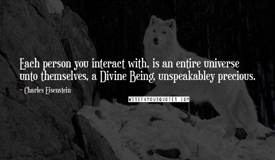 Charles Eisenstein Quotes: Each person you interact with, is an entire universe unto themselves, a Divine Being, unspeakabley precious.