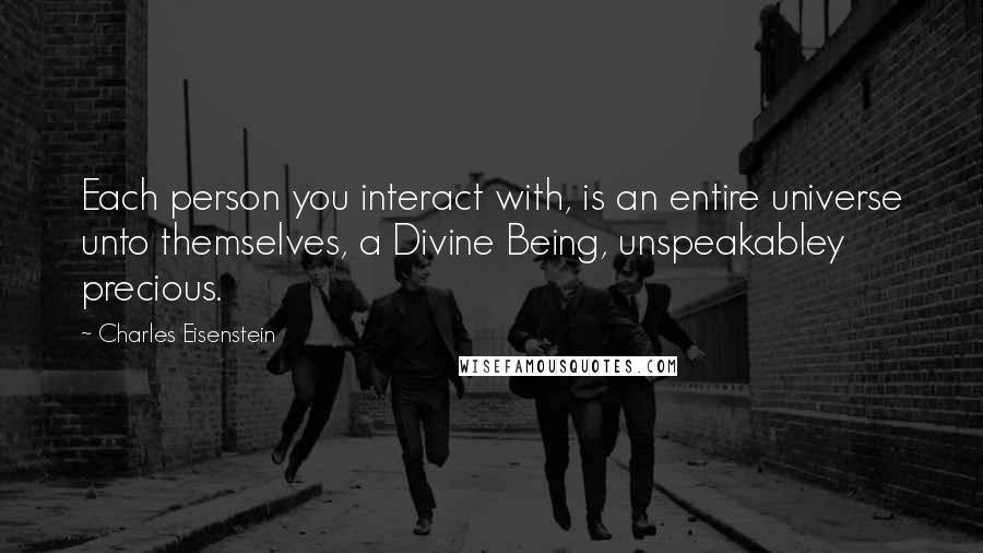 Charles Eisenstein Quotes: Each person you interact with, is an entire universe unto themselves, a Divine Being, unspeakabley precious.