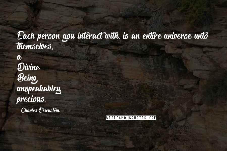 Charles Eisenstein Quotes: Each person you interact with, is an entire universe unto themselves, a Divine Being, unspeakabley precious.