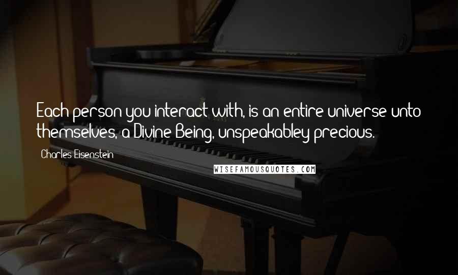 Charles Eisenstein Quotes: Each person you interact with, is an entire universe unto themselves, a Divine Being, unspeakabley precious.