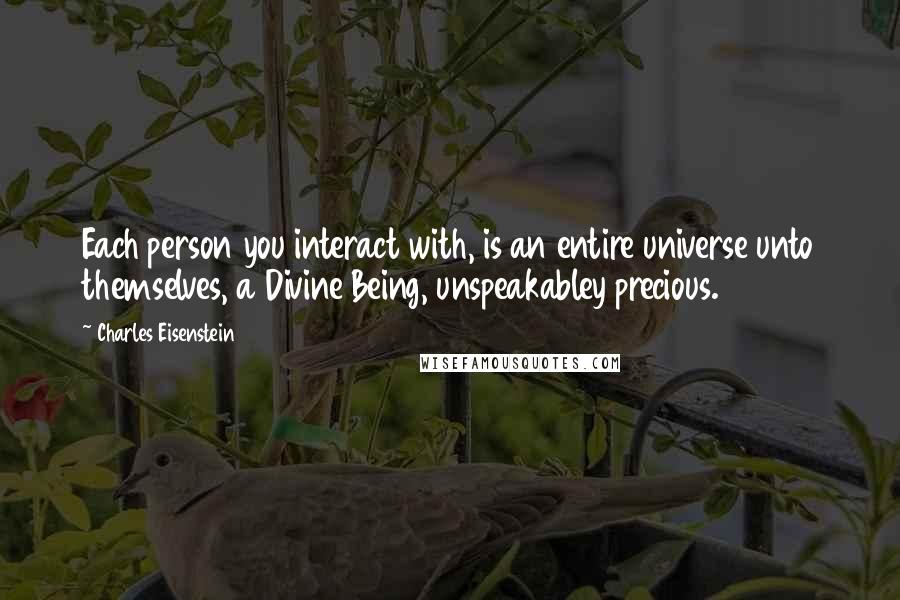 Charles Eisenstein Quotes: Each person you interact with, is an entire universe unto themselves, a Divine Being, unspeakabley precious.