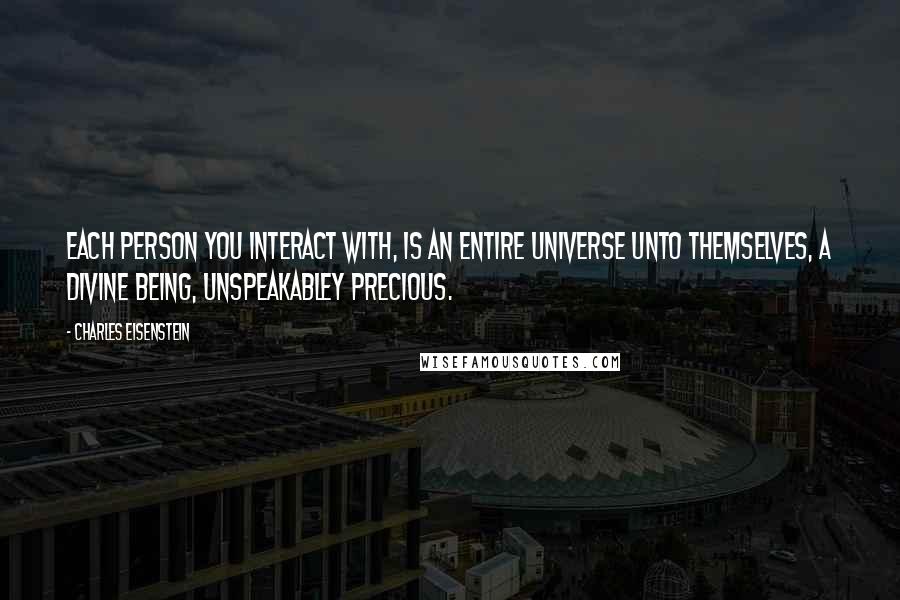 Charles Eisenstein Quotes: Each person you interact with, is an entire universe unto themselves, a Divine Being, unspeakabley precious.