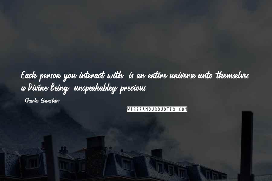 Charles Eisenstein Quotes: Each person you interact with, is an entire universe unto themselves, a Divine Being, unspeakabley precious.