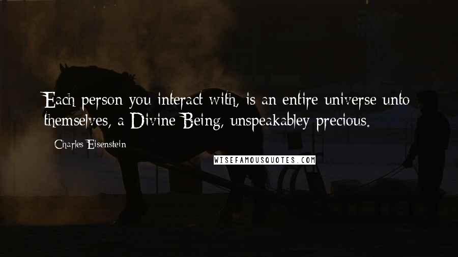 Charles Eisenstein Quotes: Each person you interact with, is an entire universe unto themselves, a Divine Being, unspeakabley precious.